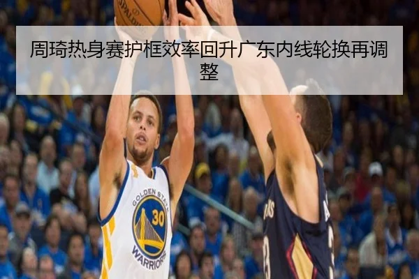 周琦热身赛护框效率回升广东内线轮换再调整