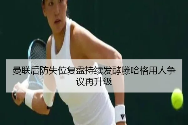 曼联后防失位复盘持续发酵滕哈格用人争议再升级